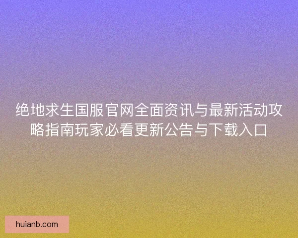 绝地求生国服官网全面资讯与最新活动攻略指南玩家必看更新公告与下载入口
