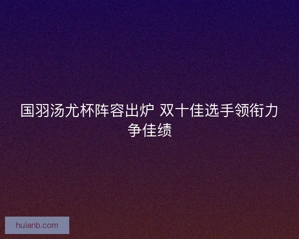 国羽汤尤杯阵容出炉 双十佳选手领衔力争佳绩