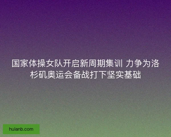 国家体操女队开启新周期集训 力争为洛杉矶奥运会备战打下坚实基础